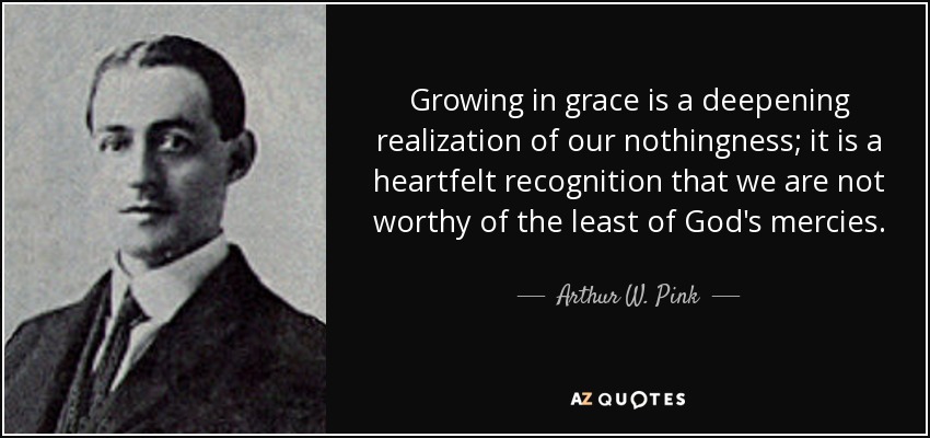 Growing in grace is a deepening realization of our nothingness; it is a heartfelt recognition that we are not worthy of the least of God's mercies. - Arthur W. Pink