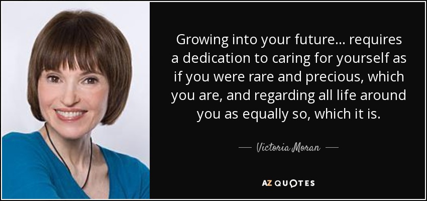 Growing into your future ... requires a dedication to caring for yourself as if you were rare and precious, which you are, and regarding all life around you as equally so, which it is. - Victoria Moran