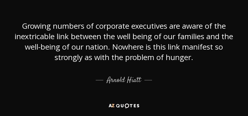 Growing numbers of corporate executives are aware of the inextricable link between the well being of our families and the well-being of our nation. Nowhere is this link manifest so strongly as with the problem of hunger. - Arnold Hiatt