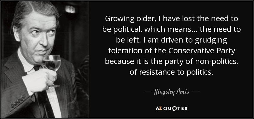 Growing older, I have lost the need to be political, which means ... the need to be left. I am driven to grudging toleration of the Conservative Party because it is the party of non-politics, of resistance to politics. - Kingsley Amis