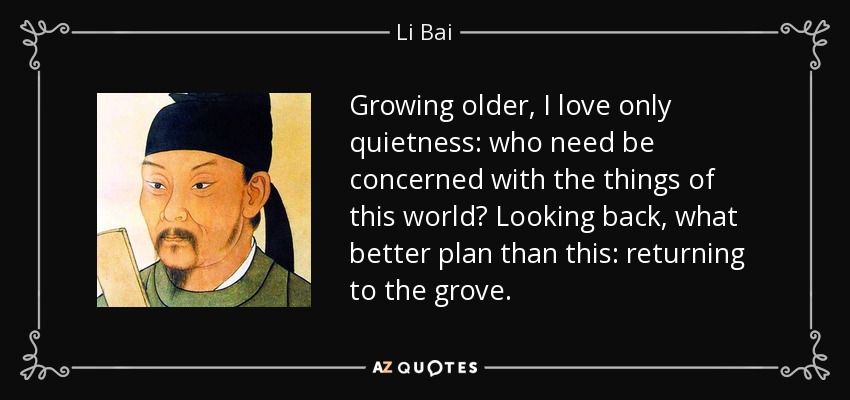 Growing older, I love only quietness: who need be concerned with the things of this world? Looking back, what better plan than this: returning to the grove. - Li Bai