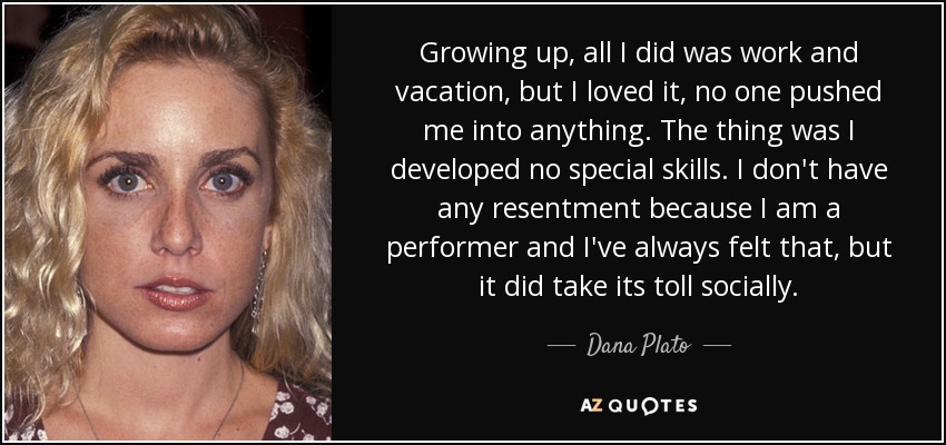 Growing up, all I did was work and vacation, but I loved it, no one pushed me into anything. The thing was I developed no special skills. I don't have any resentment because I am a performer and I've always felt that, but it did take its toll socially. - Dana Plato