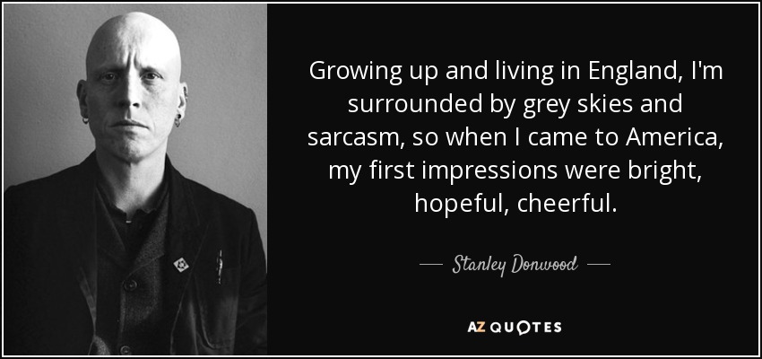 Growing up and living in England, I'm surrounded by grey skies and sarcasm, so when I came to America, my first impressions were bright, hopeful, cheerful. - Stanley Donwood