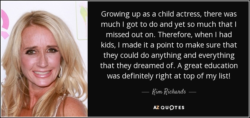 Growing up as a child actress, there was much I got to do and yet so much that I missed out on. Therefore, when I had kids, I made it a point to make sure that they could do anything and everything that they dreamed of. A great education was definitely right at top of my list! - Kim Richards
