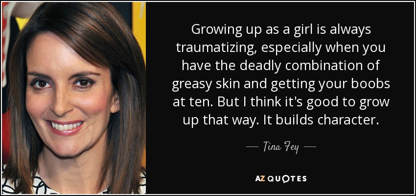 Growing up as a girl is always traumatizing, especially when you have the deadly combination of greasy skin and getting your boobs at ten. But I think it's good to grow up that way. It builds character. - Tina Fey