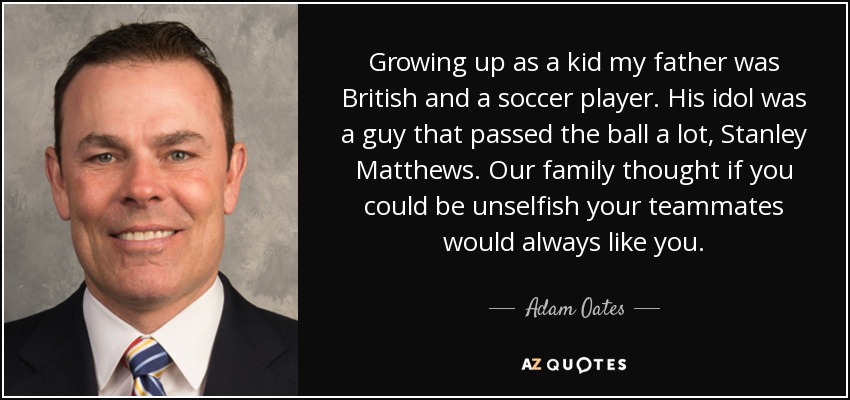 Growing up as a kid my father was British and a soccer player. His idol was a guy that passed the ball a lot, Stanley Matthews. Our family thought if you could be unselfish your teammates would always like you. - Adam Oates
