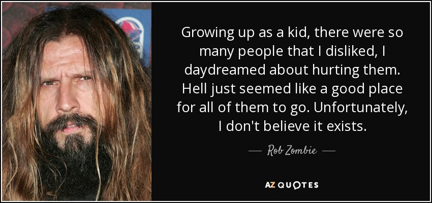 Growing up as a kid, there were so many people that I disliked, I daydreamed about hurting them. Hell just seemed like a good place for all of them to go. Unfortunately, I don't believe it exists. - Rob Zombie