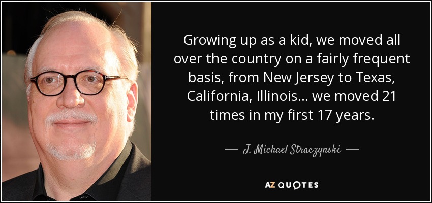 Growing up as a kid, we moved all over the country on a fairly frequent basis, from New Jersey to Texas, California, Illinois... we moved 21 times in my first 17 years. - J. Michael Straczynski