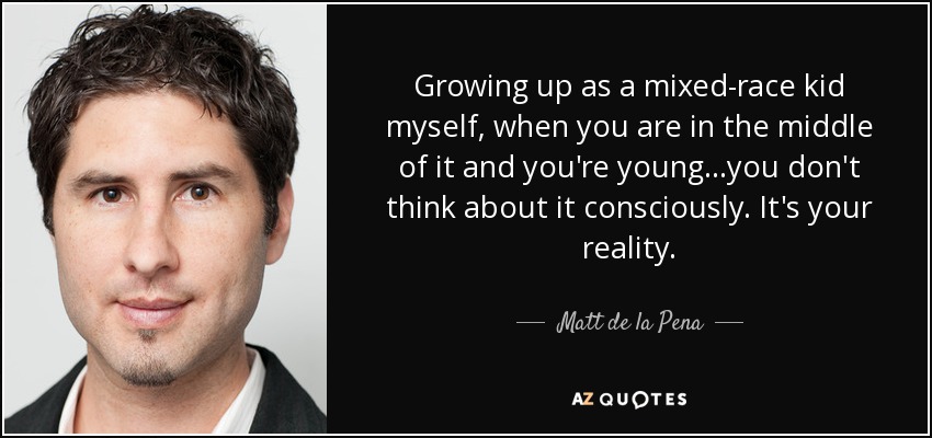 Growing up as a mixed-race kid myself, when you are in the middle of it and you're young...you don't think about it consciously. It's your reality. - Matt de la Pena