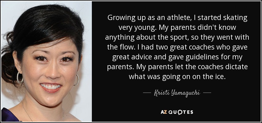 Growing up as an athlete, I started skating very young. My parents didn't know anything about the sport, so they went with the flow. I had two great coaches who gave great advice and gave guidelines for my parents. My parents let the coaches dictate what was going on on the ice. - Kristi Yamaguchi