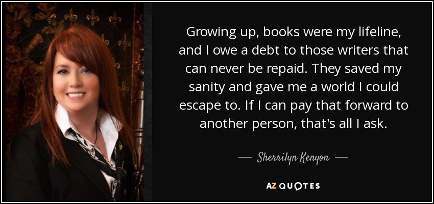 Growing up, books were my lifeline, and I owe a debt to those writers that can never be repaid. They saved my sanity and gave me a world I could escape to. If I can pay that forward to another person, that's all I ask. - Sherrilyn Kenyon