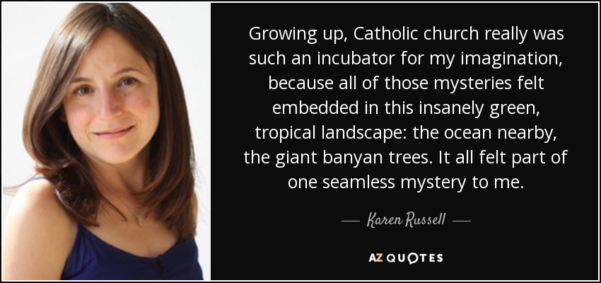 Growing up, Catholic church really was such an incubator for my imagination, because all of those mysteries felt embedded in this insanely green, tropical landscape: the ocean nearby, the giant banyan trees. It all felt part of one seamless mystery to me. - Karen Russell