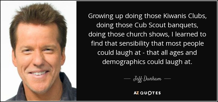 Growing up doing those Kiwanis Clubs, doing those Cub Scout banquets, doing those church shows, I learned to find that sensibility that most people could laugh at - that all ages and demographics could laugh at. - Jeff Dunham