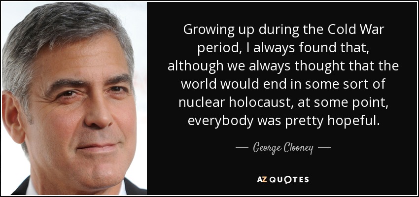 Growing up during the Cold War period, I always found that, although we always thought that the world would end in some sort of nuclear holocaust, at some point, everybody was pretty hopeful. - George Clooney