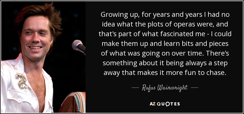 Growing up, for years and years I had no idea what the plots of operas were, and that's part of what fascinated me - I could make them up and learn bits and pieces of what was going on over time. There's something about it being always a step away that makes it more fun to chase. - Rufus Wainwright