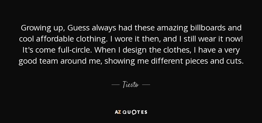Growing up, Guess always had these amazing billboards and cool affordable clothing. I wore it then, and I still wear it now! It's come full-circle. When I design the clothes, I have a very good team around me, showing me different pieces and cuts. - Tiesto
