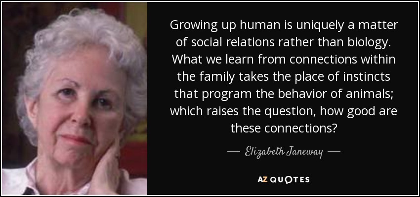 Growing up human is uniquely a matter of social relations rather than biology. What we learn from connections within the family takes the place of instincts that program the behavior of animals; which raises the question, how good are these connections? - Elizabeth Janeway