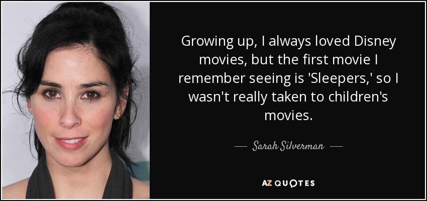 Growing up, I always loved Disney movies, but the first movie I remember seeing is 'Sleepers,' so I wasn't really taken to children's movies. - Sarah Silverman