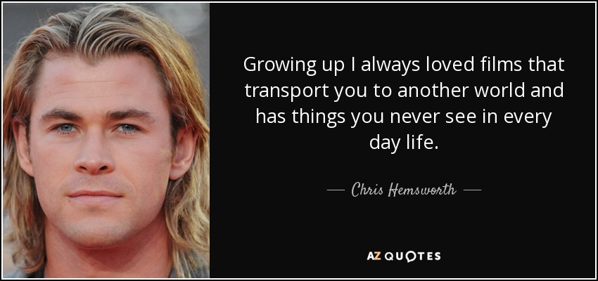 Growing up I always loved films that transport you to another world and has things you never see in every day life. - Chris Hemsworth