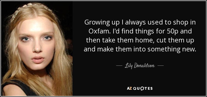 Growing up I always used to shop in Oxfam. I'd find things for 50p and then take them home, cut them up and make them into something new. - Lily Donaldson