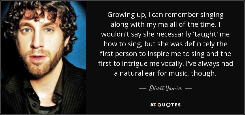 Growing up, I can remember singing along with my ma all of the time. I wouldn't say she necessarily 'taught' me how to sing, but she was definitely the first person to inspire me to sing and the first to intrigue me vocally. I've always had a natural ear for music, though. - Elliott Yamin