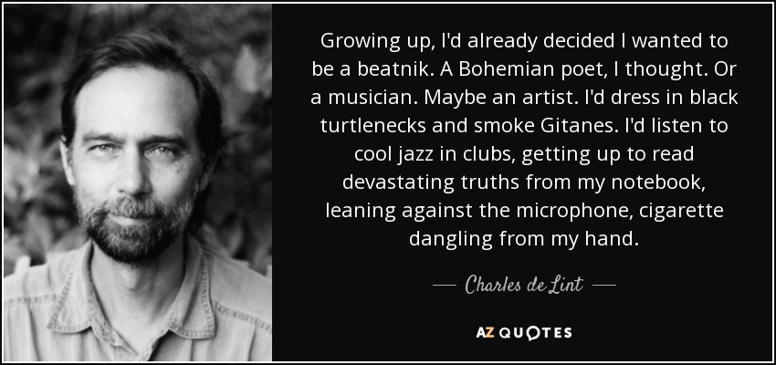 Growing up, I'd already decided I wanted to be a beatnik. A Bohemian poet, I thought. Or a musician. Maybe an artist. I'd dress in black turtlenecks and smoke Gitanes. I'd listen to cool jazz in clubs, getting up to read devastating truths from my notebook, leaning against the microphone, cigarette dangling from my hand. - Charles de Lint