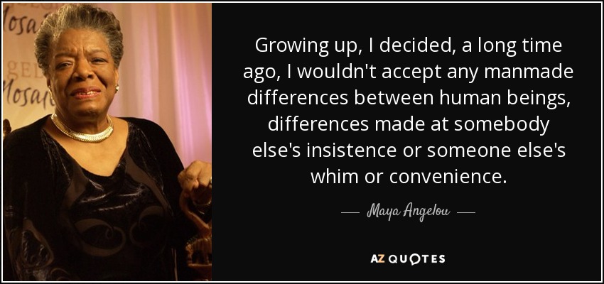 Growing up, I decided, a long time ago, I wouldn't accept any manmade differences between human beings, differences made at somebody else's insistence or someone else's whim or convenience. - Maya Angelou
