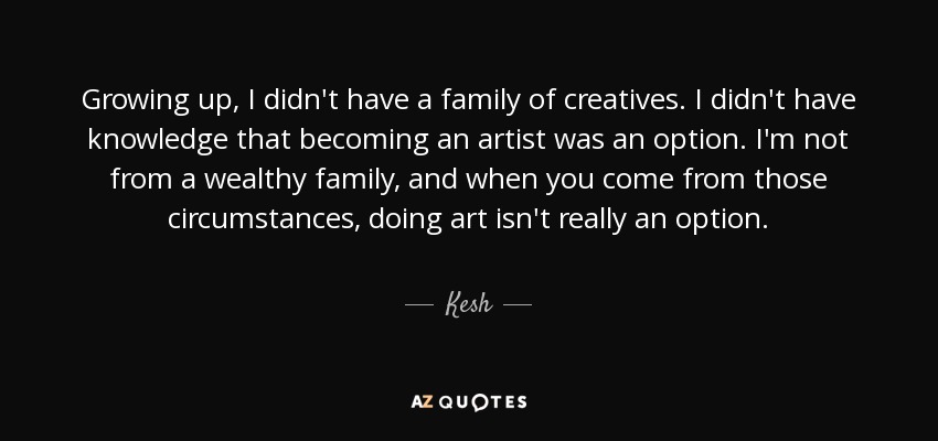 Growing up, I didn't have a family of creatives. I didn't have knowledge that becoming an artist was an option. I'm not from a wealthy family, and when you come from those circumstances, doing art isn't really an option. - Kesh