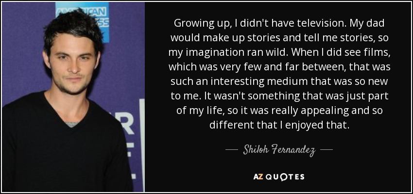 Growing up, I didn't have television. My dad would make up stories and tell me stories, so my imagination ran wild. When I did see films, which was very few and far between, that was such an interesting medium that was so new to me. It wasn't something that was just part of my life, so it was really appealing and so different that I enjoyed that. - Shiloh Fernandez
