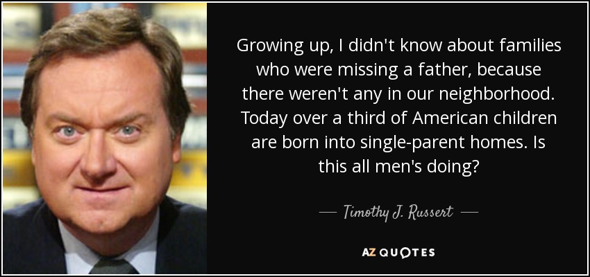 Growing up, I didn't know about families who were missing a father, because there weren't any in our neighborhood. Today over a third of American children are born into single-parent homes. Is this all men's doing? - Timothy J. Russert