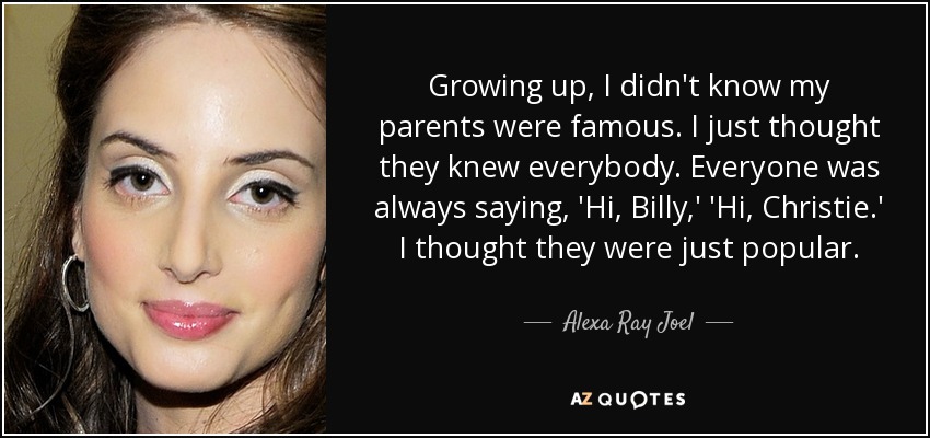 Growing up, I didn't know my parents were famous. I just thought they knew everybody. Everyone was always saying, 'Hi, Billy,' 'Hi, Christie.' I thought they were just popular. - Alexa Ray Joel