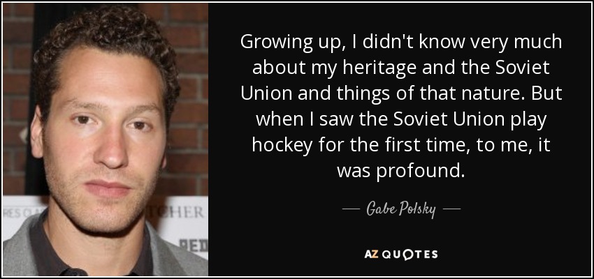 Growing up, I didn't know very much about my heritage and the Soviet Union and things of that nature. But when I saw the Soviet Union play hockey for the first time, to me, it was profound. - Gabe Polsky