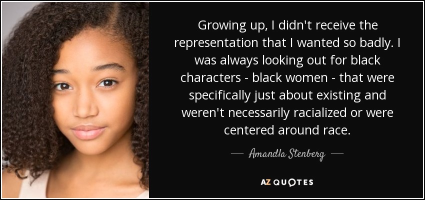 Growing up, I didn't receive the representation that I wanted so badly. I was always looking out for black characters - black women - that were specifically just about existing and weren't necessarily racialized or were centered around race. - Amandla Stenberg