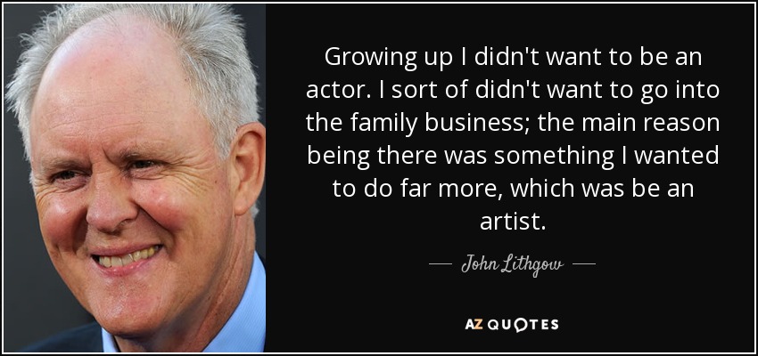 Growing up I didn't want to be an actor. I sort of didn't want to go into the family business; the main reason being there was something I wanted to do far more, which was be an artist. - John Lithgow