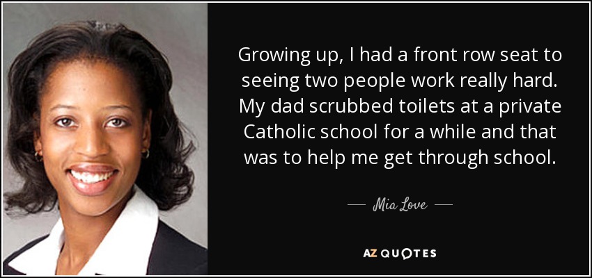 Growing up, I had a front row seat to seeing two people work really hard. My dad scrubbed toilets at a private Catholic school for a while and that was to help me get through school. - Mia Love