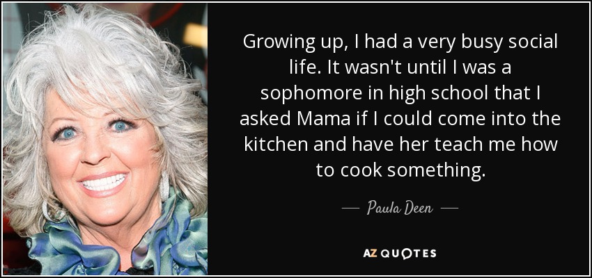 Growing up, I had a very busy social life. It wasn't until I was a sophomore in high school that I asked Mama if I could come into the kitchen and have her teach me how to cook something. - Paula Deen