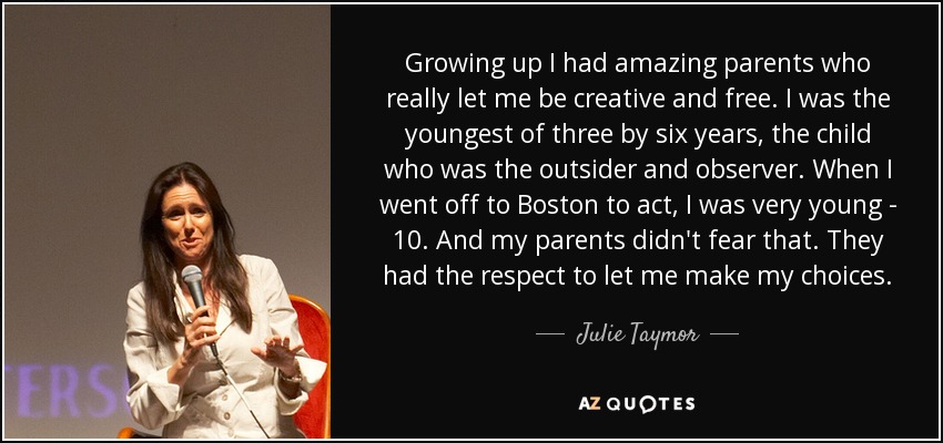 Growing up I had amazing parents who really let me be creative and free. I was the youngest of three by six years, the child who was the outsider and observer. When I went off to Boston to act, I was very young - 10. And my parents didn't fear that. They had the respect to let me make my choices. - Julie Taymor