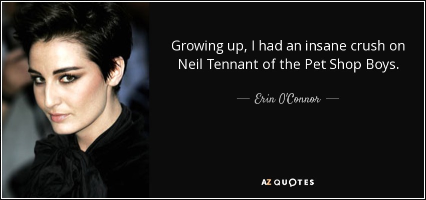 Growing up, I had an insane crush on Neil Tennant of the Pet Shop Boys. - Erin O'Connor