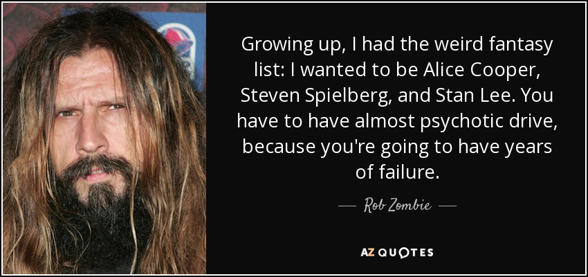 Growing up, I had the weird fantasy list: I wanted to be Alice Cooper, Steven Spielberg, and Stan Lee. You have to have almost psychotic drive, because you're going to have years of failure. - Rob Zombie