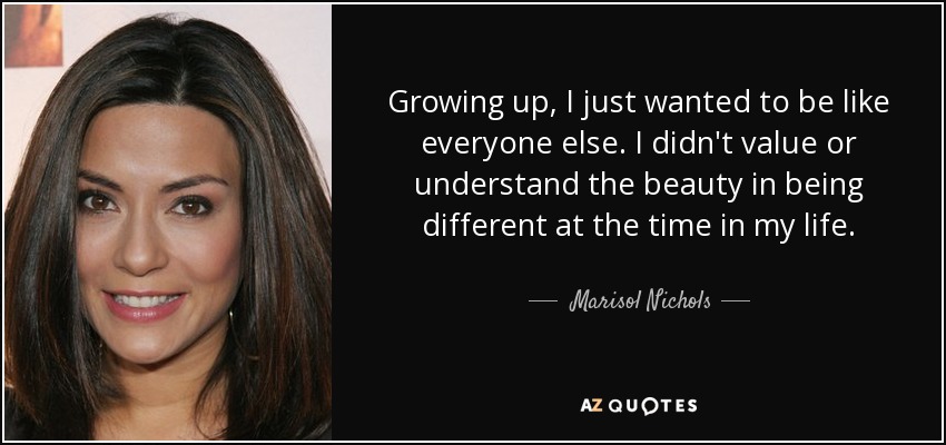 Growing up, I just wanted to be like everyone else. I didn't value or understand the beauty in being different at the time in my life. - Marisol Nichols