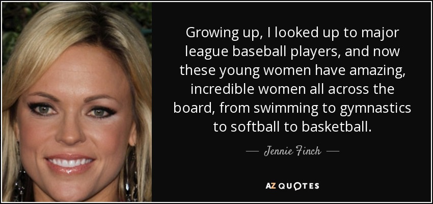 Growing up, I looked up to major league baseball players, and now these young women have amazing, incredible women all across the board, from swimming to gymnastics to softball to basketball. - Jennie Finch