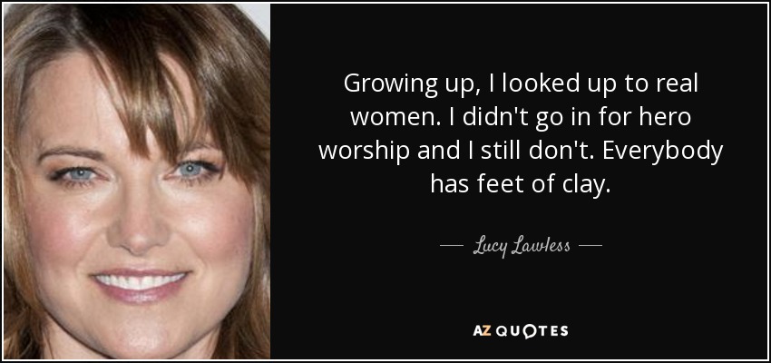 Growing up, I looked up to real women. I didn't go in for hero worship and I still don't. Everybody has feet of clay. - Lucy Lawless