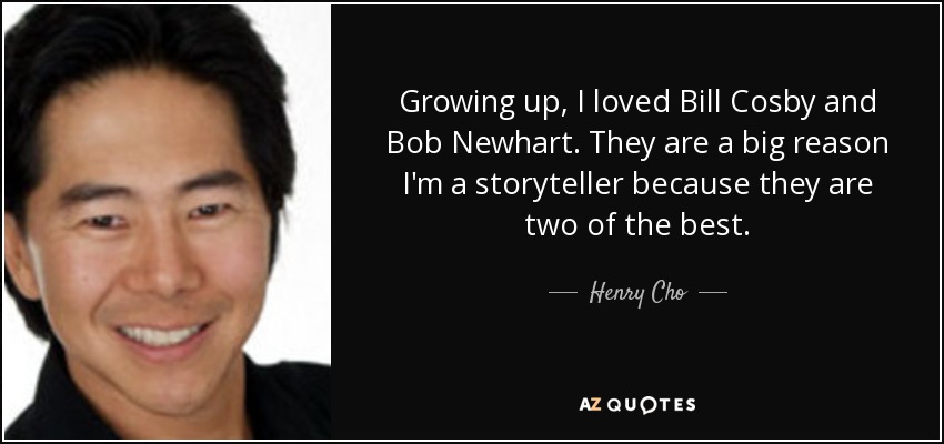 Growing up, I loved Bill Cosby and Bob Newhart. They are a big reason I'm a storyteller because they are two of the best. - Henry Cho