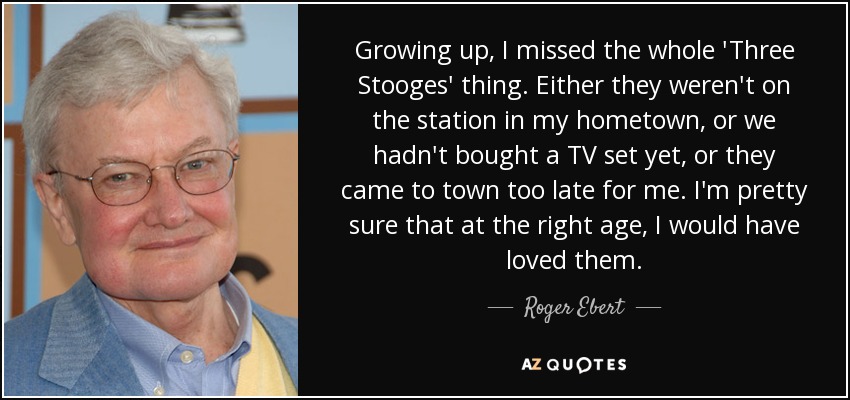 Growing up, I missed the whole 'Three Stooges' thing. Either they weren't on the station in my hometown, or we hadn't bought a TV set yet, or they came to town too late for me. I'm pretty sure that at the right age, I would have loved them. - Roger Ebert