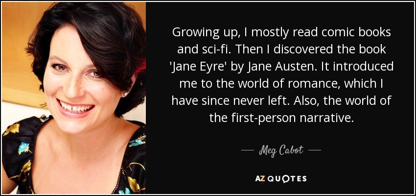 Growing up, I mostly read comic books and sci-fi. Then I discovered the book 'Jane Eyre' by Jane Austen. It introduced me to the world of romance, which I have since never left. Also, the world of the first-person narrative. - Meg Cabot