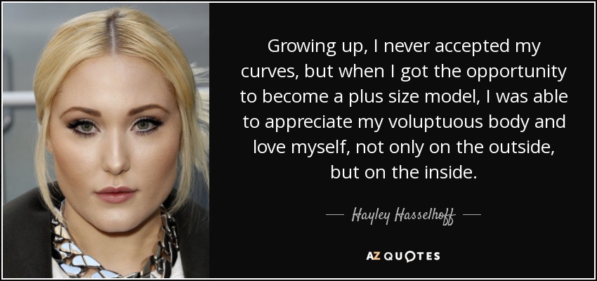 Growing up, I never accepted my curves, but when I got the opportunity to become a plus size model, I was able to appreciate my voluptuous body and love myself, not only on the outside, but on the inside. - Hayley Hasselhoff
