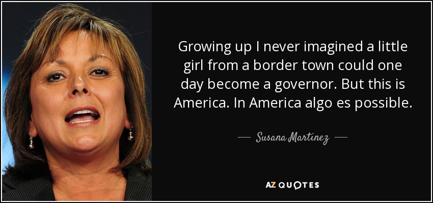 Growing up I never imagined a little girl from a border town could one day become a governor. But this is America. In America algo es possible. - Susana Martinez