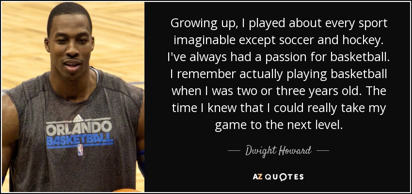 Growing up, I played about every sport imaginable except soccer and hockey. I've always had a passion for basketball. I remember actually playing basketball when I was two or three years old. The time I knew that I could really take my game to the next level. - Dwight Howard