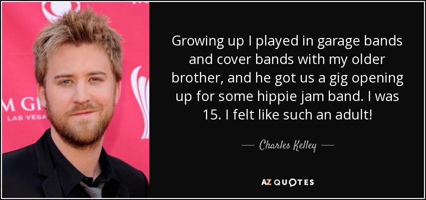 Growing up I played in garage bands and cover bands with my older brother, and he got us a gig opening up for some hippie jam band. I was 15. I felt like such an adult! - Charles Kelley
