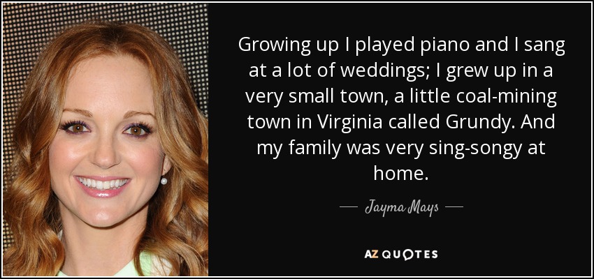 Growing up I played piano and I sang at a lot of weddings; I grew up in a very small town, a little coal-mining town in Virginia called Grundy. And my family was very sing-songy at home. - Jayma Mays
